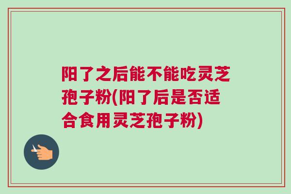 阳了之后能不能吃灵芝孢子粉(阳了后是否适合食用灵芝孢子粉)