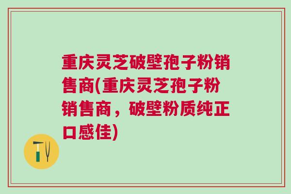 重庆灵芝破壁孢子粉销售商(重庆灵芝孢子粉销售商，破壁粉质纯正口感佳)