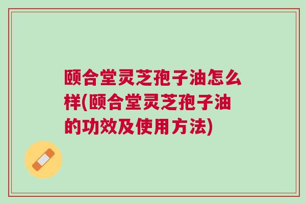 颐合堂灵芝孢子油怎么样(颐合堂灵芝孢子油的功效及使用方法) 颐合堂灵芝孢子油怎么样(颐合堂灵芝孢子油的功效及使用方法)