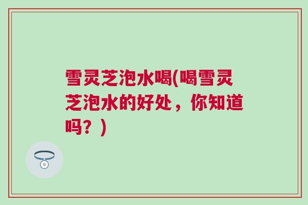 雪灵芝泡水喝(喝雪灵芝泡水的好处，你知道吗？)
