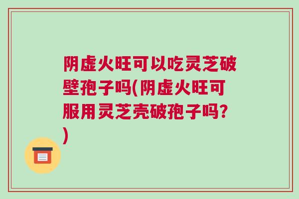 阴虚火旺可以吃灵芝破壁孢子吗(阴虚火旺可服用灵芝壳破孢子吗？)