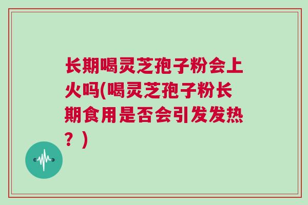 长期喝灵芝孢子粉会上火吗(喝灵芝孢子粉长期食用是否会引发发热？)
