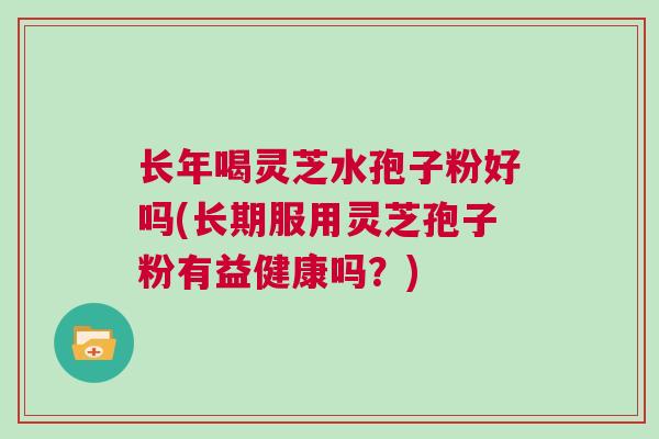 长年喝灵芝水孢子粉好吗(长期服用灵芝孢子粉有益健康吗？)