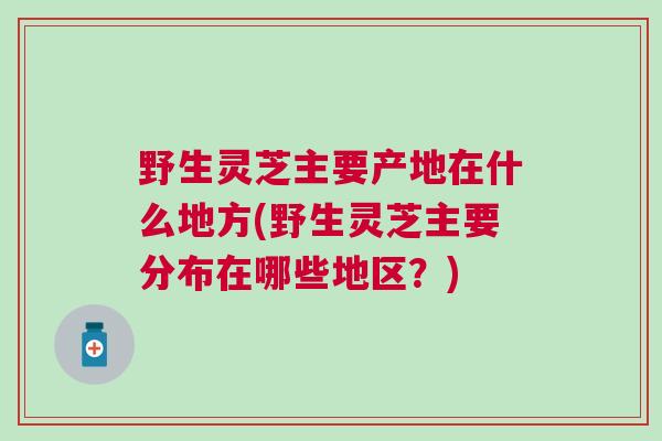 野生灵芝主要产地在什么地方(野生灵芝主要分布在哪些地区？)