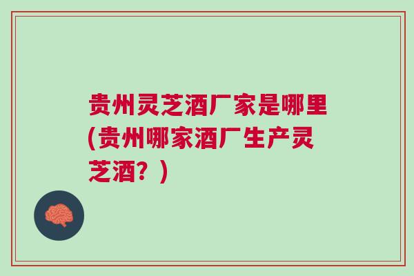 贵州灵芝酒厂家是哪里(贵州哪家酒厂生产灵芝酒？)