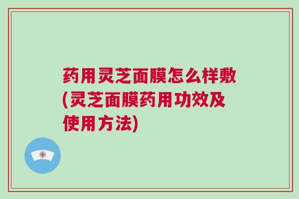 药用灵芝面膜怎么样敷(灵芝面膜药用功效及使用方法)