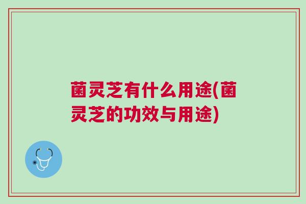 菌灵芝有什么用途(菌灵芝的功效与用途)