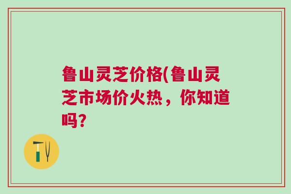 鲁山灵芝价格(鲁山灵芝市场价火热，你知道吗？
