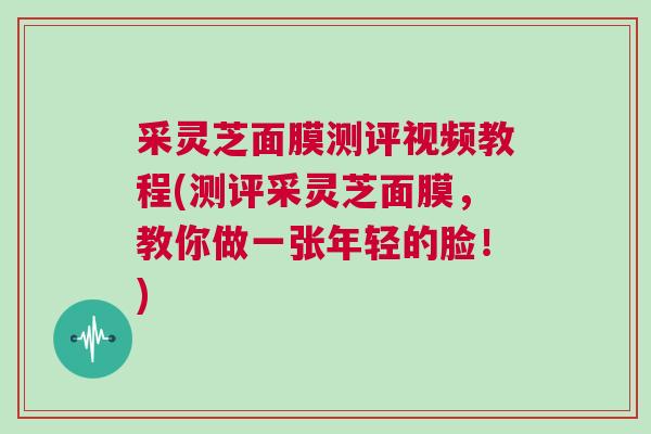 采灵芝面膜测评视频教程(测评采灵芝面膜，教你做一张年轻的脸！)