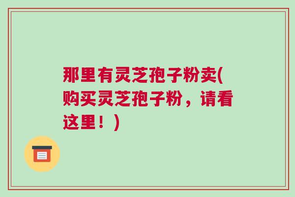 那里有灵芝孢子粉卖(购买灵芝孢子粉，请看这里！)