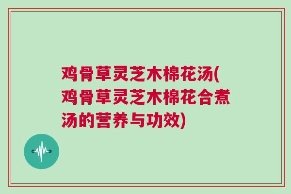 鸡骨草灵芝木棉花汤(鸡骨草灵芝木棉花合煮汤的营养与功效)