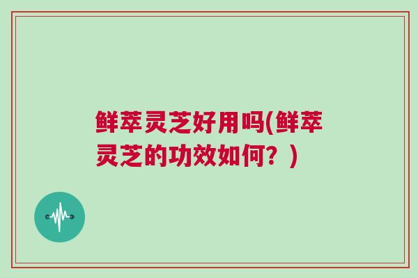 鲜萃灵芝好用吗(鲜萃灵芝的功效如何？)