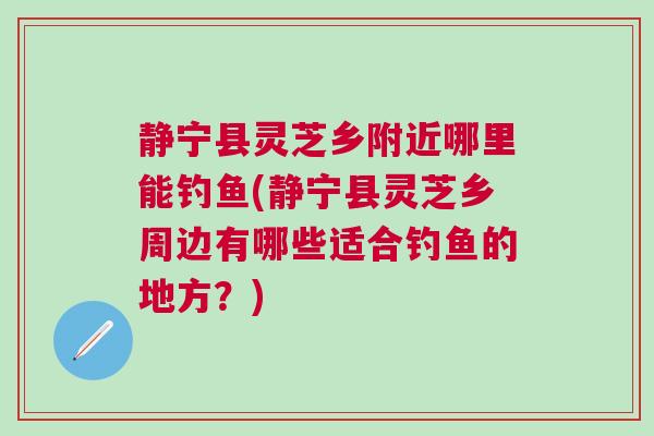 静宁县灵芝乡附近哪里能钓鱼(静宁县灵芝乡周边有哪些适合钓鱼的地方？)
