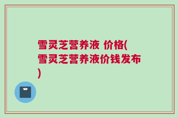 雪灵芝营养液 价格(雪灵芝营养液价钱发布)