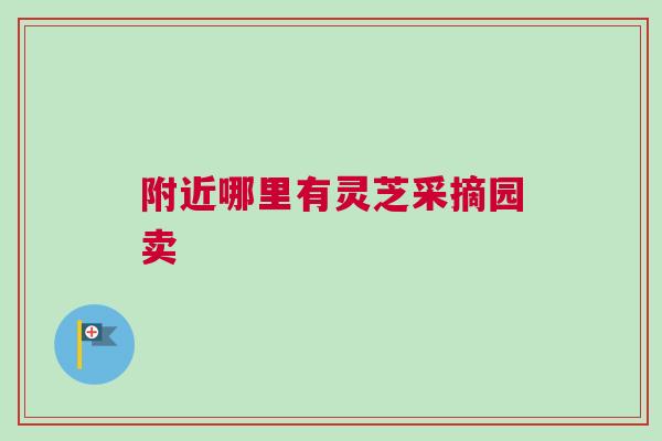 附近哪里有灵芝采摘园卖