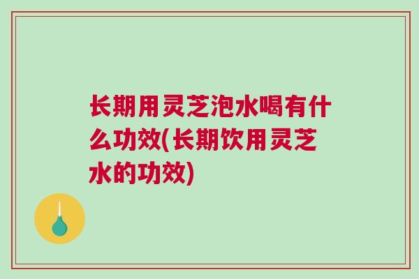 长期用灵芝泡水喝有什么功效(长期饮用灵芝水的功效)
