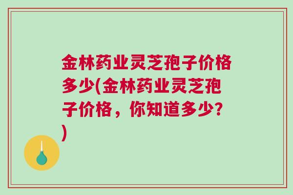 金林药业灵芝孢子价格多少(金林药业灵芝孢子价格，你知道多少？)