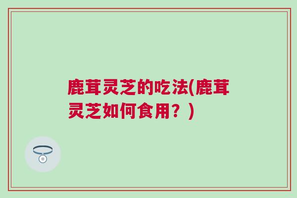 鹿茸灵芝的吃法(鹿茸灵芝如何食用?) 鹿茸灵芝的吃法(鹿茸灵芝如何食用?)