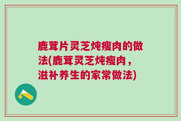 鹿茸片灵芝炖瘦肉的做法(鹿茸灵芝炖瘦肉，滋补养生的家常做法)