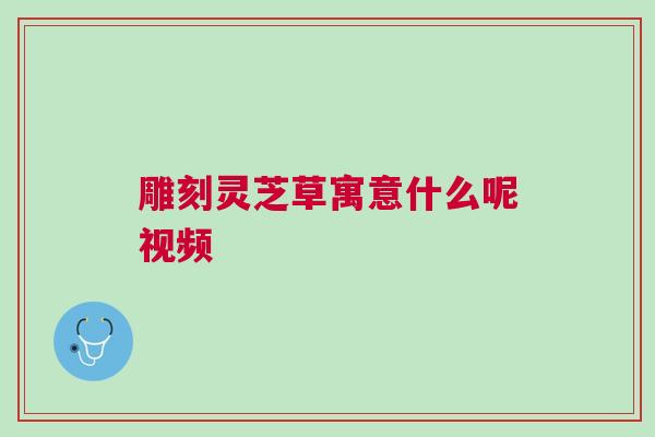 雕刻灵芝草寓意什么呢视频