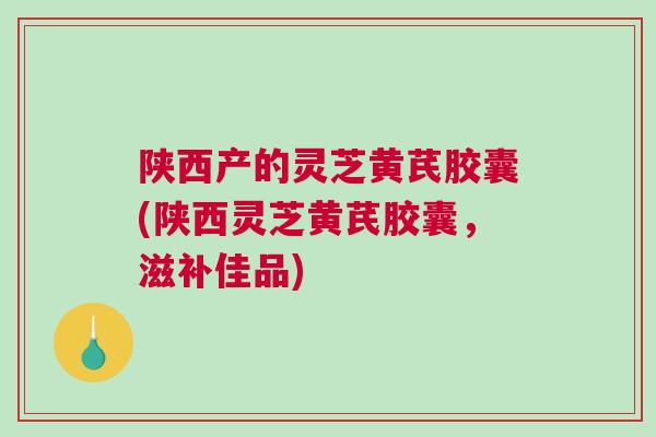 陕西产的灵芝黄芪胶囊(陕西灵芝黄芪胶囊，滋补佳品)