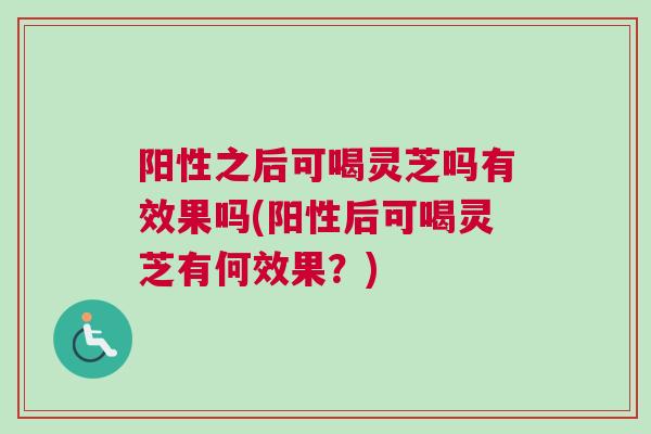 阳性之后可喝灵芝吗有效果吗(阳性后可喝灵芝有何效果?) 阳性之后可喝灵芝吗有效果吗(阳性后可喝灵芝有何效果?)
