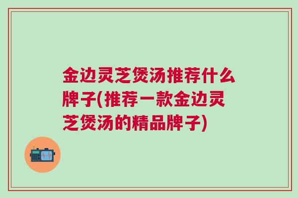 金边灵芝煲汤推荐什么牌子(推荐一款金边灵芝煲汤的精品牌子)