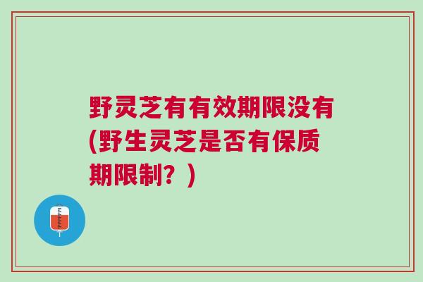 野灵芝有有效期限没有(野生灵芝是否有保质期限制？)