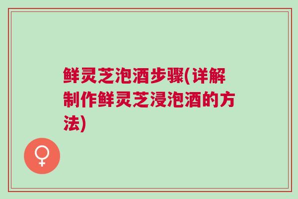 鲜灵芝泡酒步骤(详解制作鲜灵芝浸泡酒的方法)