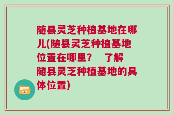 随县灵芝种植基地在哪儿(随县灵芝种植基地位置在哪里? 了解随县灵芝种植基地的具体位置) 随县灵芝种植基地在哪儿(随县灵芝种植基地位置在哪里? 了解随县灵芝种植基地的具体位置)