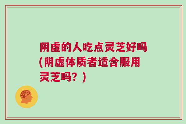 阴虚的人吃点灵芝好吗(阴虚体质者适合服用灵芝吗？)