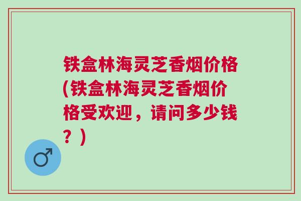 铁盒林海灵芝香烟价格(铁盒林海灵芝香烟价格受欢迎,请问多少钱?) 铁盒林海灵芝香烟价格(铁盒林海灵芝香烟价格受欢迎,请问多少钱?)