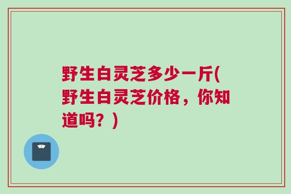 野生白灵芝多少一斤(野生白灵芝价格，你知道吗？)