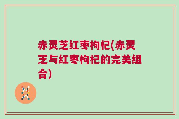 赤灵芝红枣枸杞(赤灵芝与红枣枸杞的完美组合) 赤灵芝红枣枸杞(赤灵芝与红枣枸杞的完美组合)