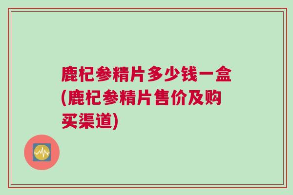 鹿杞参精片多少钱一盒(鹿杞参精片售价及购买渠道) 鹿杞参精片多少钱一盒(鹿杞参精片售价及购买渠道)