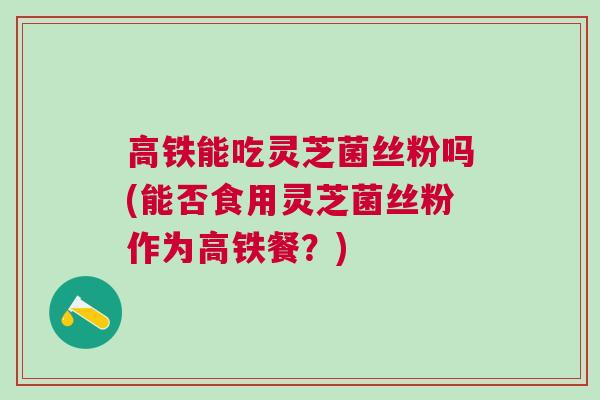 高铁能吃灵芝菌丝粉吗(能否食用灵芝菌丝粉作为高铁餐？)
