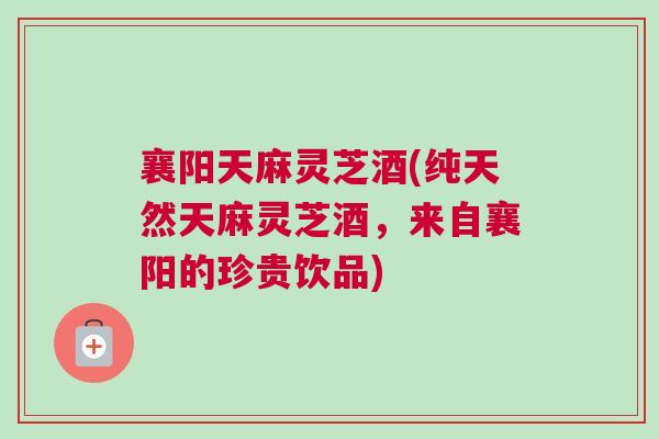 襄阳天麻灵芝酒(纯天然天麻灵芝酒，来自襄阳的珍贵饮品)