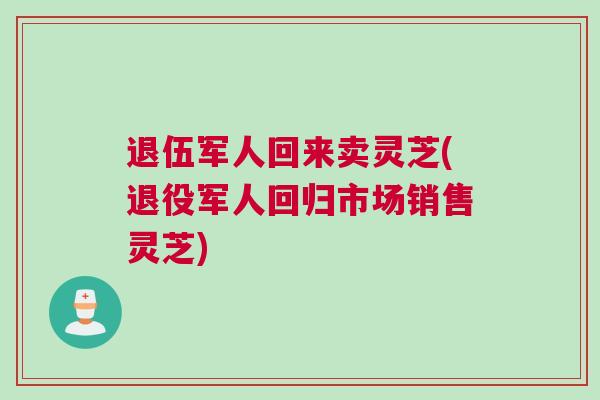 退伍军人回来卖灵芝(退役军人回归市场销售灵芝)