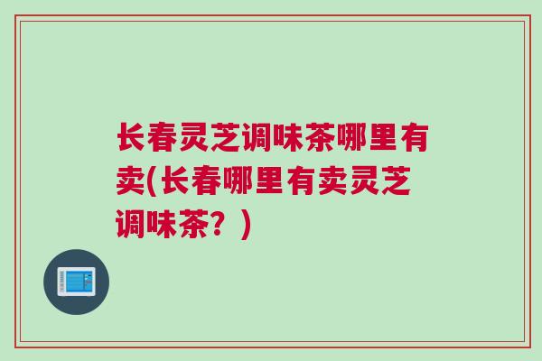 长春灵芝调味茶哪里有卖(长春哪里有卖灵芝调味茶?) 长春灵芝调味茶哪里有卖(长春哪里有卖灵芝调味茶?)