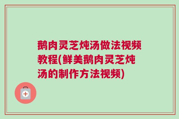 鹅肉灵芝炖汤做法视频教程(鲜美鹅肉灵芝炖汤的制作方法视频)