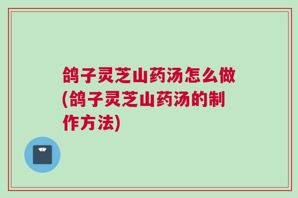 鸽子灵芝山药汤怎么做(鸽子灵芝山药汤的制作方法)
