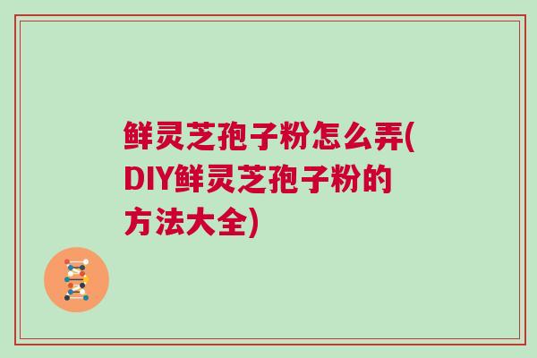 鲜灵芝孢子粉怎么弄(DIY鲜灵芝孢子粉的方法大全)
