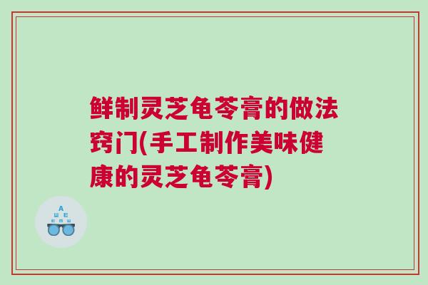 鲜制灵芝龟苓膏的做法窍门(手工制作美味健康的灵芝龟苓膏)