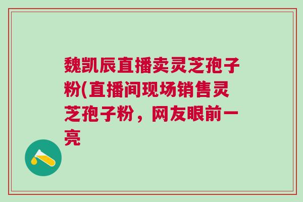 魏凯辰直播卖灵芝孢子粉(直播间现场销售灵芝孢子粉,网友眼前一亮 魏凯辰直播卖灵芝孢子粉(直播间现场销售灵芝孢子粉,网友眼前一亮