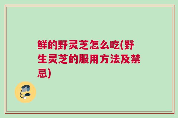 鲜的野灵芝怎么吃(野生灵芝的服用方法及禁忌)