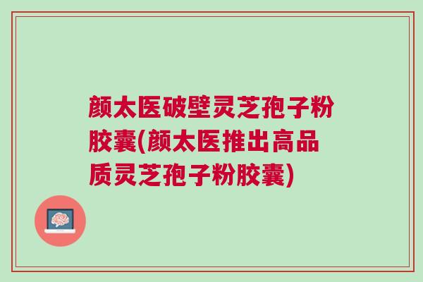 颜太医破壁灵芝孢子粉胶囊(颜太医推出高品质灵芝孢子粉胶囊)