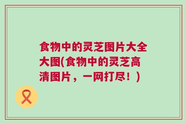 食物中的灵芝图片大全大图(食物中的灵芝高清图片,一网打尽!) 食物中的灵芝图片大全大图(食物中的灵芝高清图片,一网打尽!)