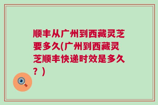 顺丰从广州到西藏灵芝要多久(广州到西藏灵芝顺丰快递时效是多久？)
