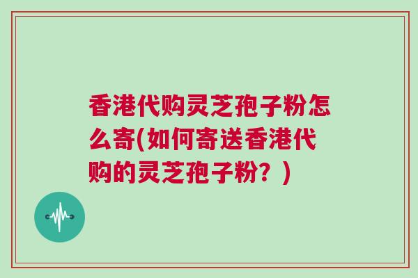 香港代购灵芝孢子粉怎么寄(如何寄送香港代购的灵芝孢子粉？)