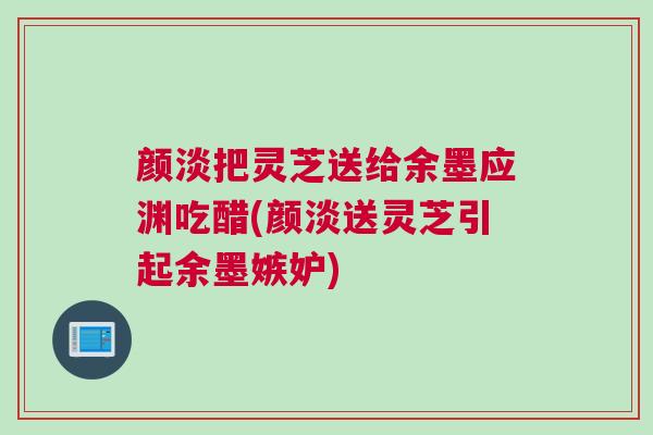 颜淡把灵芝送给余墨应渊吃醋(颜淡送灵芝引起余墨嫉妒)
